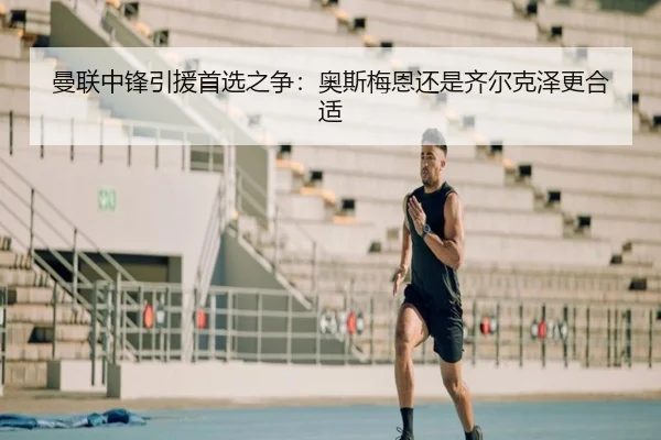 曼联中锋引援首选之争：奥斯梅恩还是齐尔克泽更合适